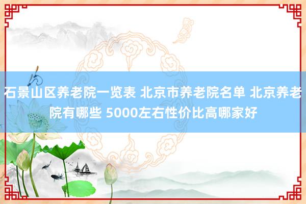 石景山区养老院一览表 北京市养老院名单 北京养老院有哪些 5000左右性价比高哪家好