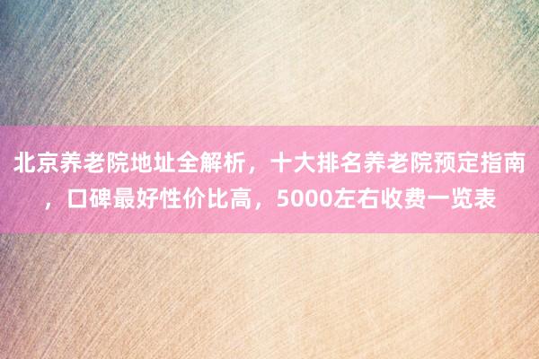 北京养老院地址全解析，十大排名养老院预定指南，口碑最好性价比高，5000左右收费一览表