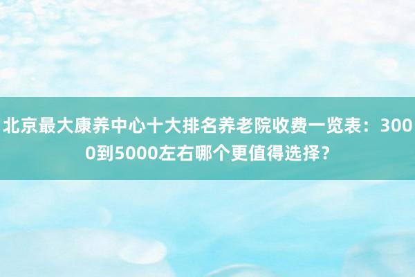 北京最大康养中心十大排名养老院收费一览表：3000到5000左右哪个更值得选择？