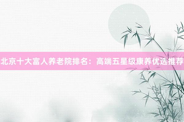 北京十大富人养老院排名：高端五星级康养优选推荐