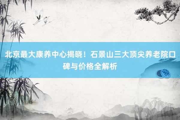 北京最大康养中心揭晓！石景山三大顶尖养老院口碑与价格全解析