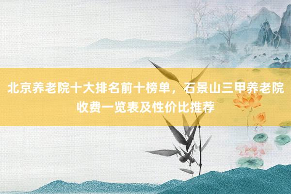 北京养老院十大排名前十榜单，石景山三甲养老院收费一览表及性价比推荐