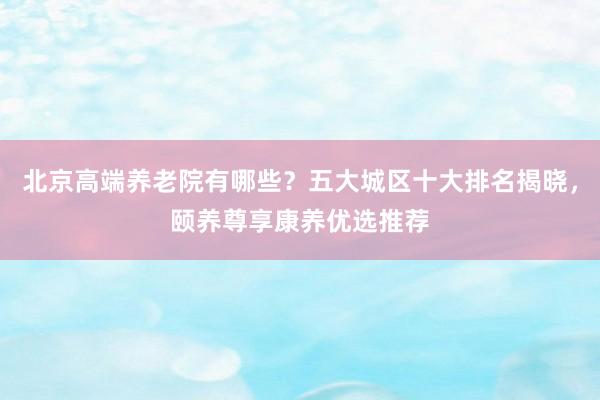 北京高端养老院有哪些？五大城区十大排名揭晓，颐养尊享康养优选推荐