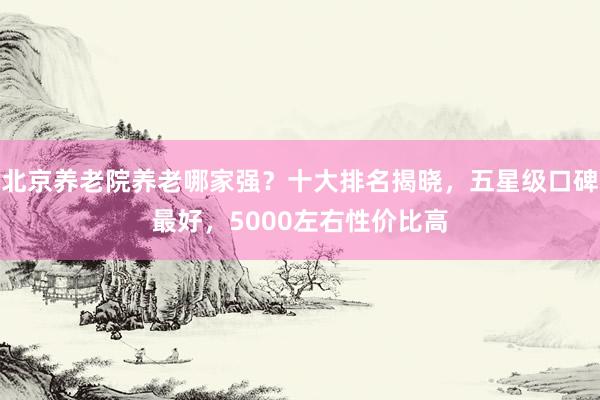 北京养老院养老哪家强？十大排名揭晓，五星级口碑最好，5000左右性价比高