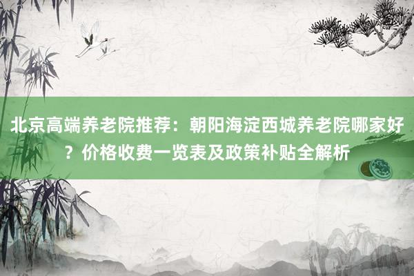 北京高端养老院推荐：朝阳海淀西城养老院哪家好？价格收费一览表及政策补贴全解析