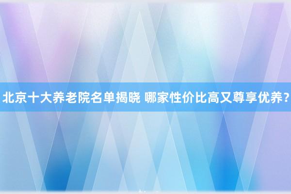 北京十大养老院名单揭晓 哪家性价比高又尊享优养？