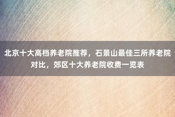北京十大高档养老院推荐，石景山最佳三所养老院对比，郊区十大养老院收费一览表