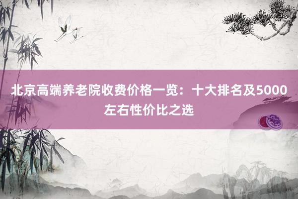 北京高端养老院收费价格一览：十大排名及5000左右性价比之选