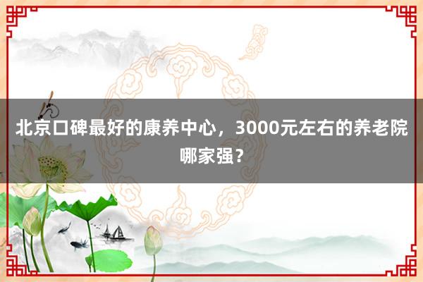 北京口碑最好的康养中心，3000元左右的养老院哪家强？