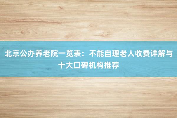 北京公办养老院一览表：不能自理老人收费详解与十大口碑机构推荐