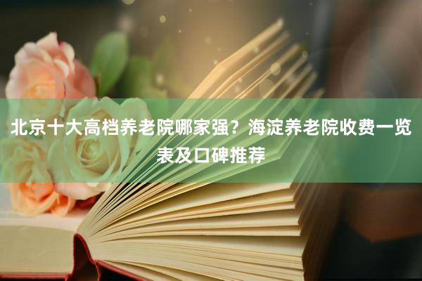 北京十大高档养老院哪家强？海淀养老院收费一览表及口碑推荐