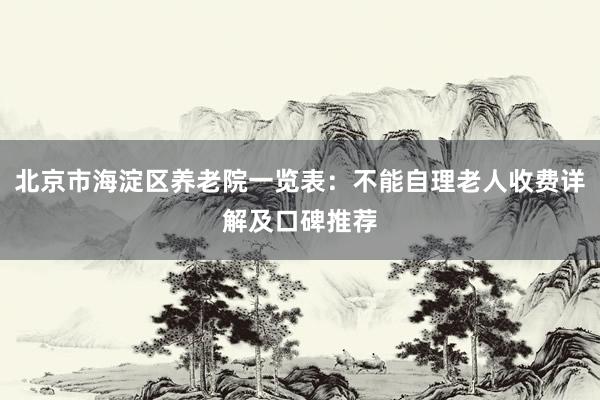 北京市海淀区养老院一览表：不能自理老人收费详解及口碑推荐