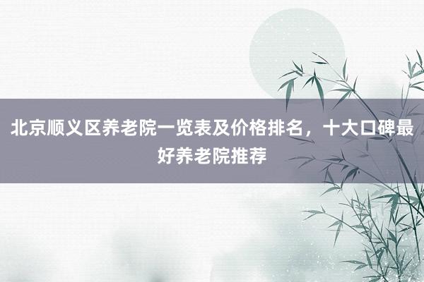 北京顺义区养老院一览表及价格排名，十大口碑最好养老院推荐