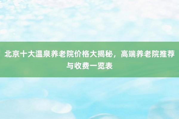 北京十大温泉养老院价格大揭秘，高端养老院推荐与收费一览表