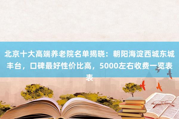 北京十大高端养老院名单揭晓：朝阳海淀西城东城丰台，口碑最好性价比高，5000左右收费一览表