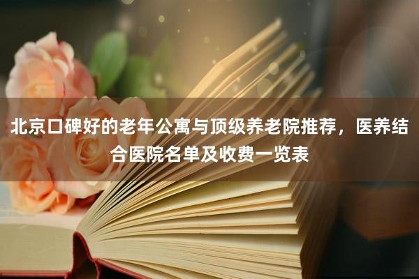 北京口碑好的老年公寓与顶级养老院推荐，医养结合医院名单及收费一览表