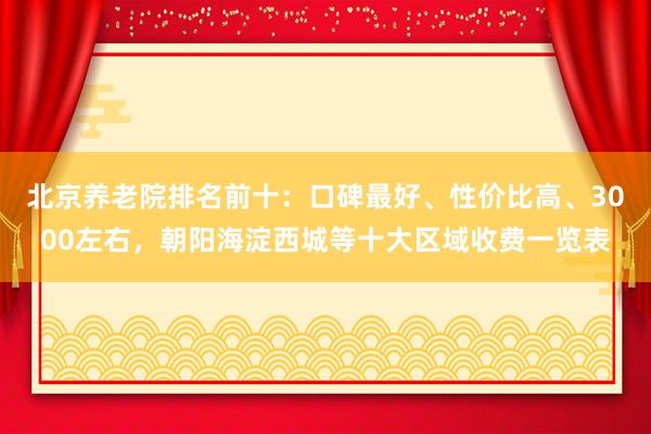 北京养老院排名前十：口碑最好、性价比高、3000左右，朝阳海淀西城等十大区域收费一览表