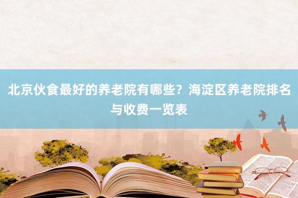 北京伙食最好的养老院有哪些？海淀区养老院排名与收费一览表