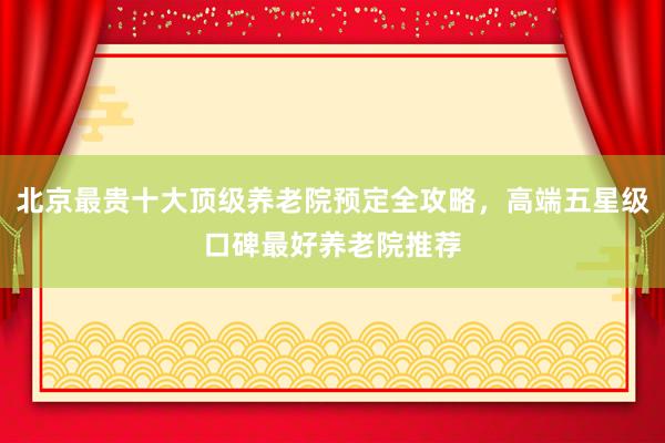 北京最贵十大顶级养老院预定全攻略，高端五星级口碑最好养老院推荐