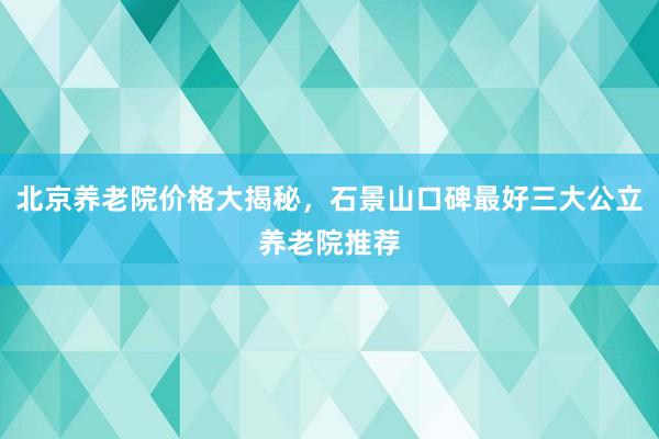 北京养老院价格大揭秘，石景山口碑最好三大公立养老院推荐
