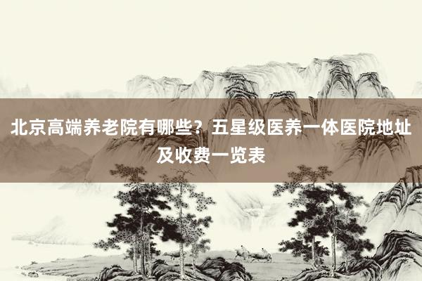 北京高端养老院有哪些？五星级医养一体医院地址及收费一览表
