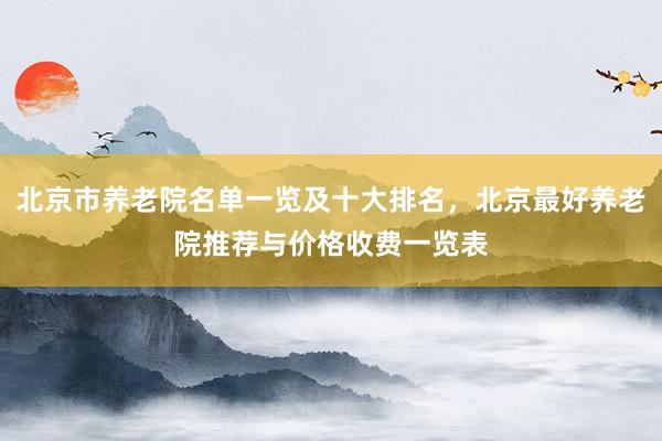 北京市养老院名单一览及十大排名，北京最好养老院推荐与价格收费一览表