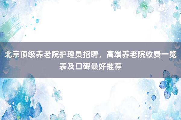 北京顶级养老院护理员招聘，高端养老院收费一览表及口碑最好推荐