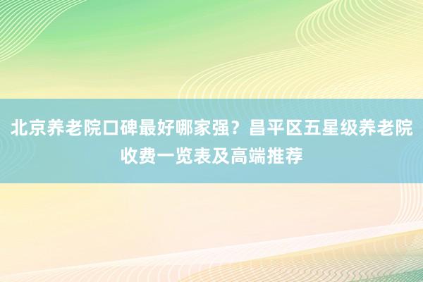 北京养老院口碑最好哪家强？昌平区五星级养老院收费一览表及高端推荐