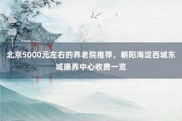 北京5000元左右的养老院推荐，朝阳海淀西城东城康养中心收费一览