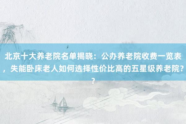 北京十大养老院名单揭晓：公办养老院收费一览表，失能卧床老人如何选择性价比高的五星级养老院？