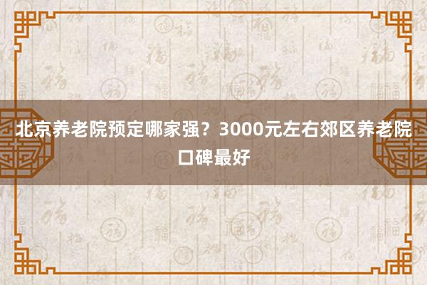 北京养老院预定哪家强？3000元左右郊区养老院口碑最好