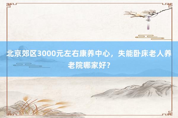 北京郊区3000元左右康养中心，失能卧床老人养老院哪家好？