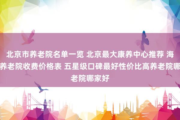北京市养老院名单一览 北京最大康养中心推荐 海淀区养老院收费价格表 五星级口碑最好性价比高养老院哪家好