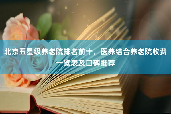 北京五星级养老院排名前十，医养结合养老院收费一览表及口碑推荐