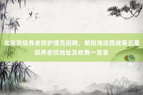 北京顶级养老院护理员招聘，朝阳海淀西城等五星级养老院地址及收费一览表