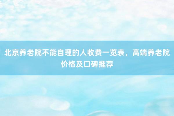 北京养老院不能自理的人收费一览表，高端养老院价格及口碑推荐
