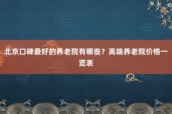 北京口碑最好的养老院有哪些？高端养老院价格一览表