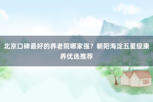 北京口碑最好的养老院哪家强？朝阳海淀五星级康养优选推荐