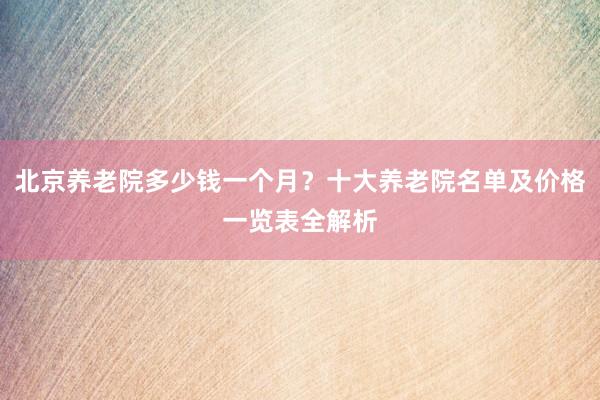 北京养老院多少钱一个月？十大养老院名单及价格一览表全解析
