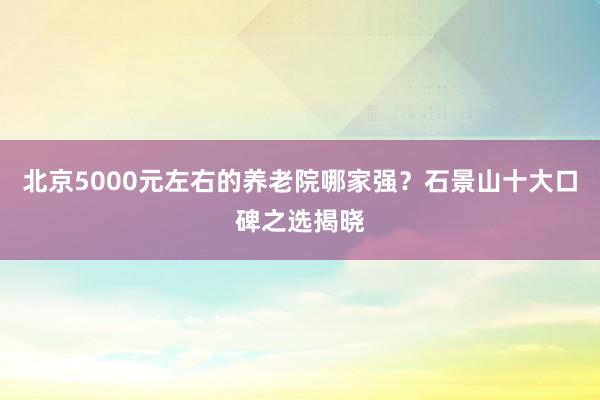 北京5000元左右的养老院哪家强？石景山十大口碑之选揭晓
