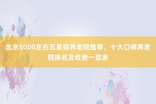 北京5000左右五星级养老院推荐，十大口碑养老院排名及收费一览表