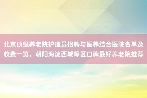 北京顶级养老院护理员招聘与医养结合医院名单及收费一览，朝阳海淀西城等区口碑最好养老院推荐