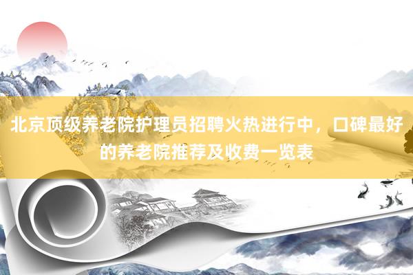 北京顶级养老院护理员招聘火热进行中，口碑最好的养老院推荐及收费一览表