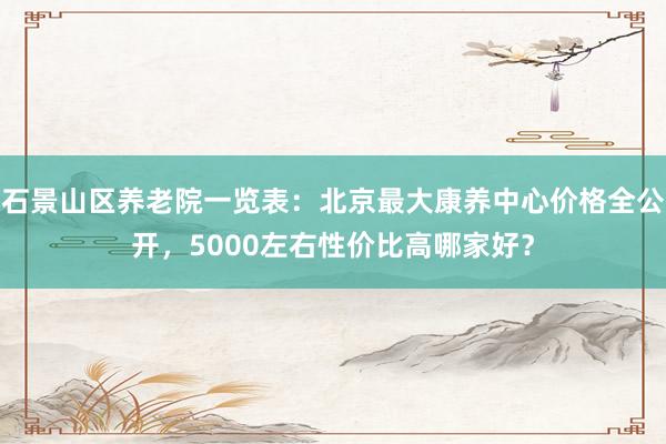 石景山区养老院一览表：北京最大康养中心价格全公开，5000左右性价比高哪家好？