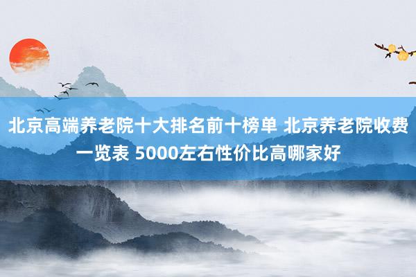 北京高端养老院十大排名前十榜单 北京养老院收费一览表 5000左右性价比高哪家好