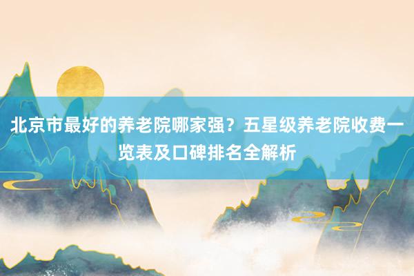 北京市最好的养老院哪家强？五星级养老院收费一览表及口碑排名全解析