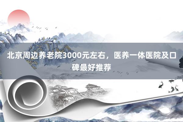 北京周边养老院3000元左右，医养一体医院及口碑最好推荐