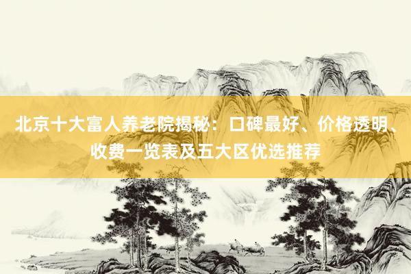 北京十大富人养老院揭秘：口碑最好、价格透明、收费一览表及五大区优选推荐