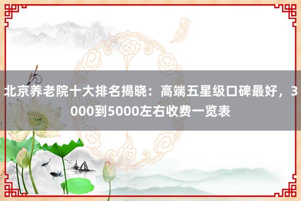 北京养老院十大排名揭晓：高端五星级口碑最好，3000到5000左右收费一览表