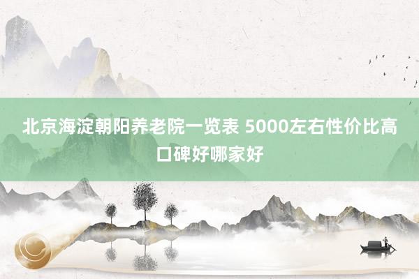 北京海淀朝阳养老院一览表 5000左右性价比高口碑好哪家好